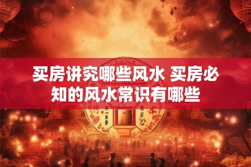 买房讲究哪些风水 买房必知的风水常识有哪些