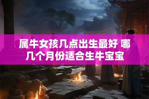 属牛女孩几点出生最好 哪几个月份适合生牛宝宝