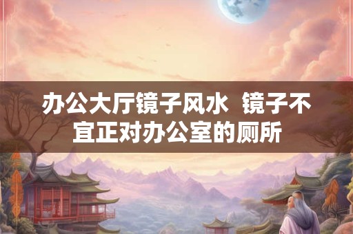 办公大厅镜子风水 镜子不宜正对办公室的厕所 办公大厅镜子风水 镜子不宜正对办公室的厕所