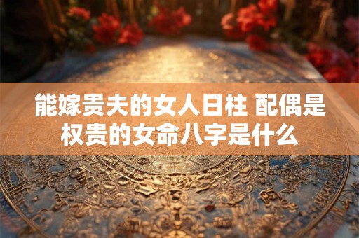 能嫁贵夫的女人日柱 配偶是权贵的女命八字是什么