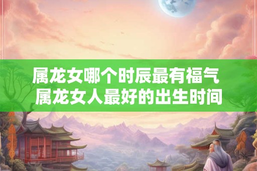 属龙女哪个时辰最有福气 属龙女人最好的出生时间