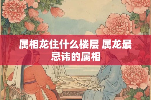 属相龙住什么楼层 属龙最忌讳的属相 属相龙住什么楼层 属龙最忌讳的属相