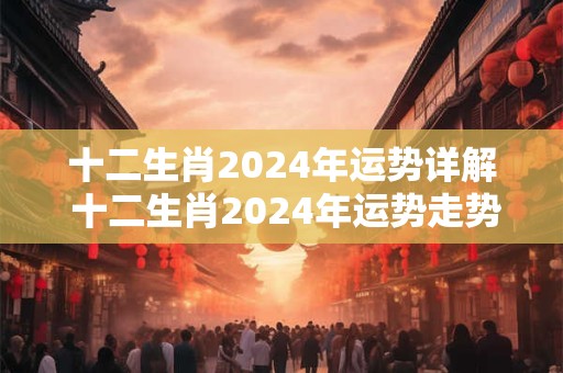十二生肖2024年运势详解 十二生肖2024年运势走势分析