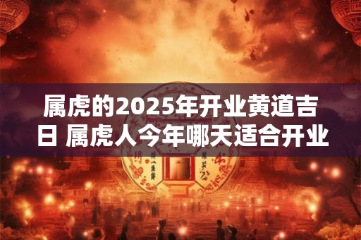 属虎的2025年开业黄道吉日 属虎人今年哪天适合开业