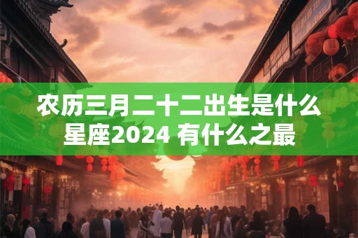 农历三月二十二出生是什么星座2024 有什么之最