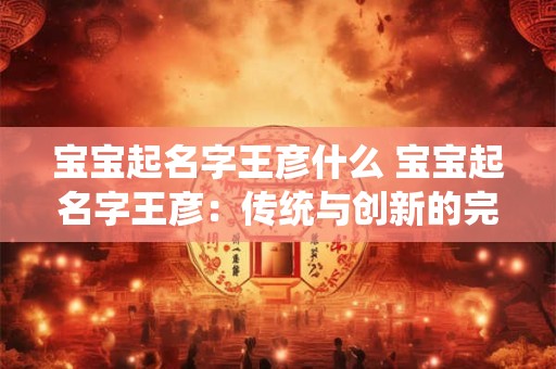 宝宝起名字王彦什么 宝宝起名字王彦:传统与创新的完美结合 宝宝起名字王彦什么 宝宝起名字王彦:传统与创新的完美结合