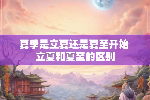 夏季是立夏还是夏至开始 立夏和夏至的区别 夏季是立夏还是夏至开始 立夏和夏至的区别