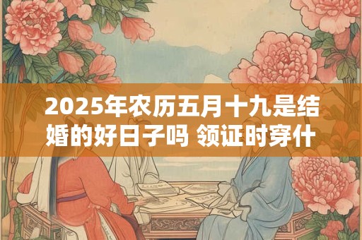 2025年农历五月十九是结婚的好日子吗 领证时穿什么衣服合适