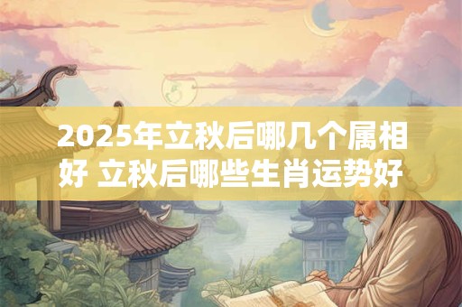 2025年立秋后哪几个属相好 立秋后哪些生肖运势好