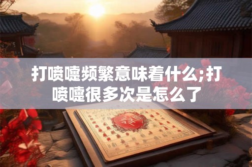 打喷嚏频繁意味着什么;打喷嚏很多次是怎么了