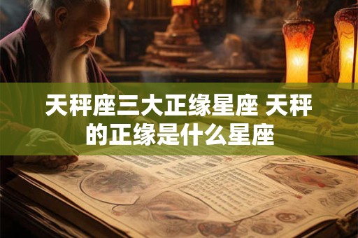 天秤座三大正缘星座 天秤的正缘是什么星座