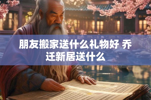 朋友搬家送什么礼物好 乔迁新居送什么