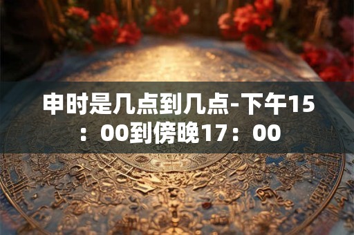 申时是几点到几点-下午15：00到傍晚17：00