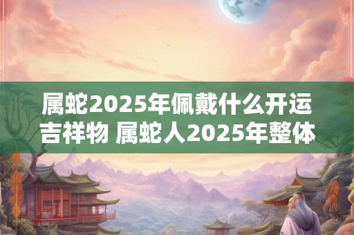 属蛇2025年佩戴什么开运吉祥物 属蛇人2025年整体运势如何