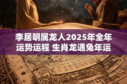 李居明属龙人2025年全年运势运程 生肖龙遇兔年运势如何