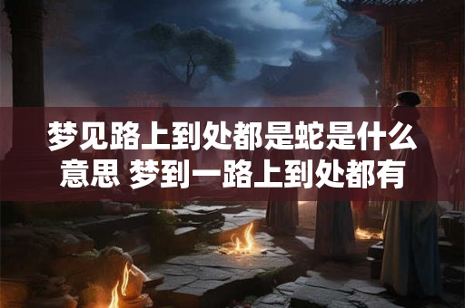 梦见路上到处都是蛇是什么意思 梦到一路上到处都有蛇是什么意思