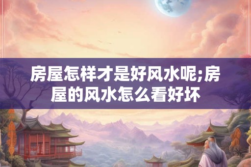 房屋怎样才是好风水呢;房屋的风水怎么看好坏