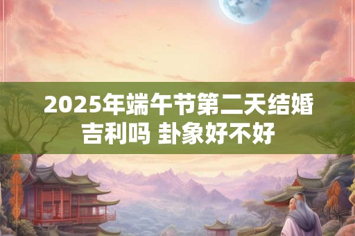 2025年端午节第二天结婚吉利吗 卦象好不好