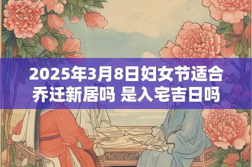 2025年3月8日妇女节适合乔迁新居吗 是入宅吉日吗