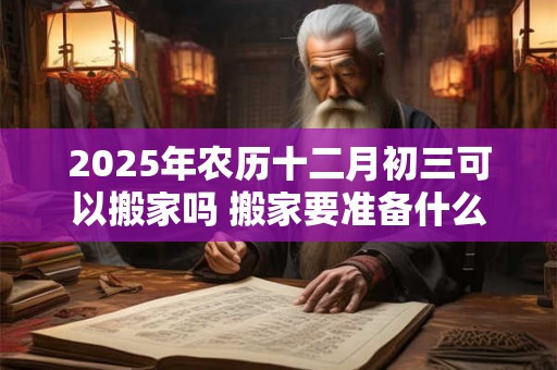 2025年农历十二月初三可以搬家吗 搬家要准备什么
