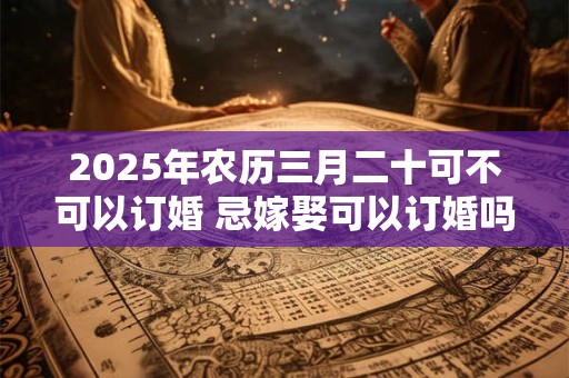 2025年农历三月二十可不可以订婚 忌嫁娶可以订婚吗