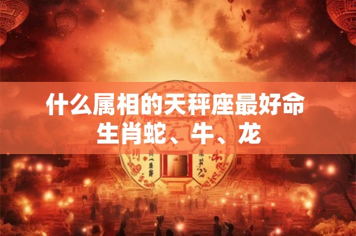 什么属相的天秤座最好命 生肖蛇、牛、龙 什么属相的天秤座最好命 生肖蛇、牛、龙