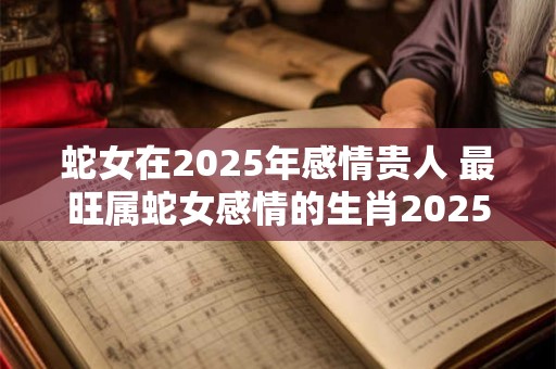 蛇女在2025年感情贵人 最旺属蛇女感情的生肖2025