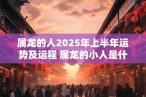 属龙的人2025年上半年运势及运程 属龙的小人是什么属相