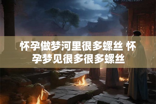 怀孕做梦河里很多螺丝 怀孕梦见很多很多螺丝
