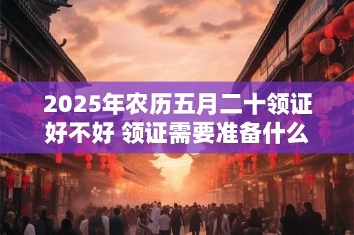 2025年农历五月二十领证好不好 领证需要准备什么东西呢