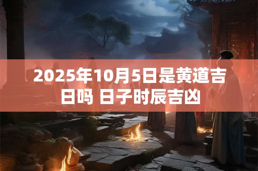 2025年10月5日是黄道吉日吗 日子时辰吉凶