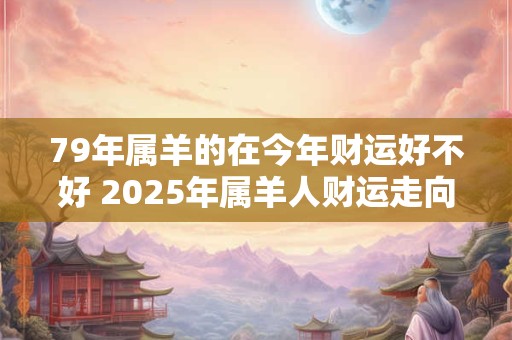 79年属羊的在今年财运好不好 2025年属羊人财运走向