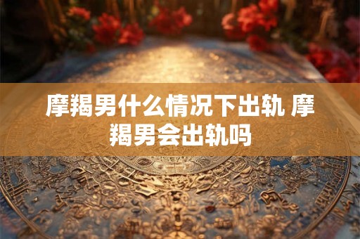 摩羯男什么情况下出轨 摩羯男会出轨吗