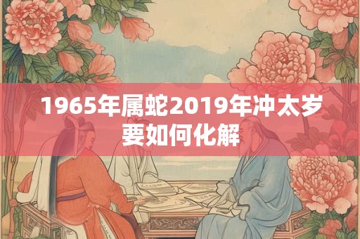 1965年属蛇2019年冲太岁要如何化解