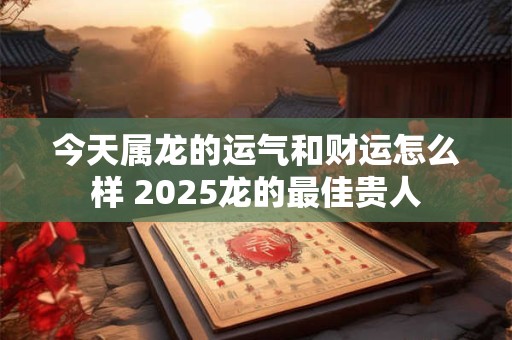 今天属龙的运气和财运怎么样 2025龙的最佳贵人