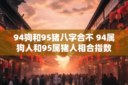 94狗和95猪八字合不 94属狗人和95属猪人相合指数