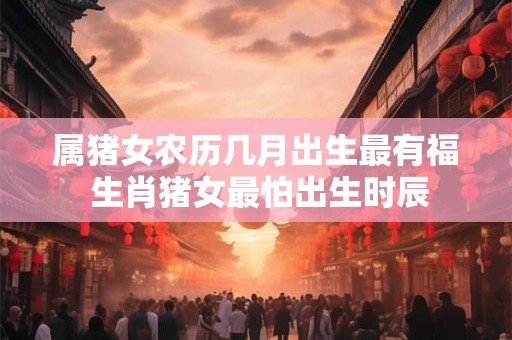 属猪女农历几月出生最有福 生肖猪女最怕出生时辰