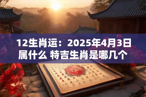 12生肖运：2025年4月3日属什么 特吉生肖是哪几个