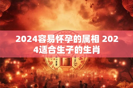2024容易怀孕的属相 2024适合生子的生肖