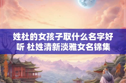 姓杜的女孩子取什么名字好听 杜姓清新淡雅女名锦集