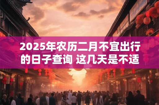 2025年农历二月不宜出行的日子查询 这几天是不适合的日子