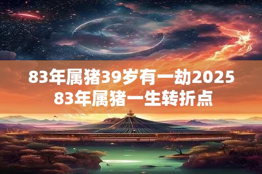83年属猪39岁有一劫2025 83年属猪一生转折点