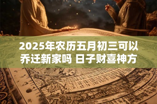 2025年农历五月初三可以乔迁新家吗 日子财喜神方位