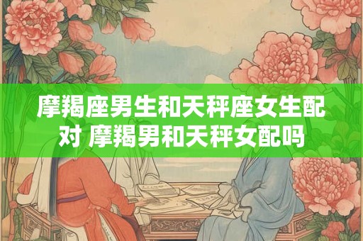 摩羯座男生和天秤座女生配对 摩羯男和天秤女配吗