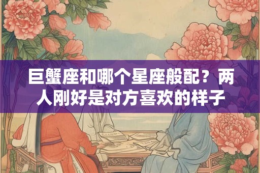 巨蟹座和哪个星座般配？两人刚好是对方喜欢的样子
