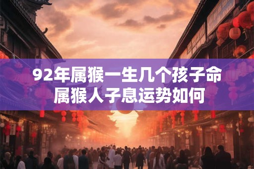92年属猴一生几个孩子命 属猴人子息运势如何 92年属猴一生几个孩子命 属猴人子息运势如何