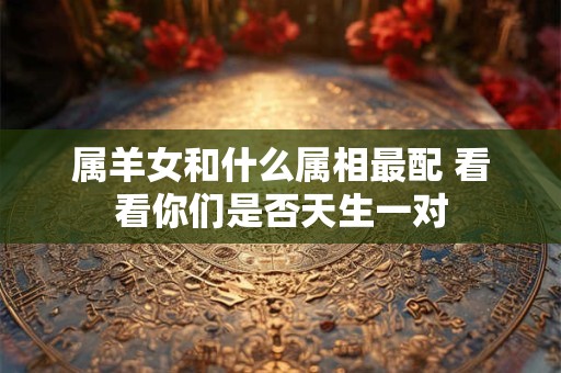属羊女和什么属相最配 看看你们是否天生一对