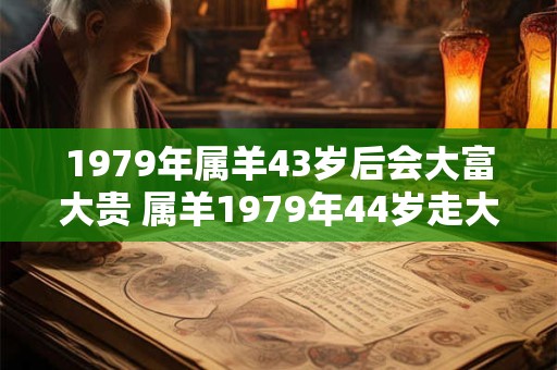 1979年属羊43岁后会大富大贵 属羊1979年44岁走大运吗