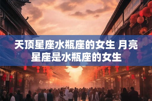 天顶星座水瓶座的女生 月亮星座是水瓶座的女生
