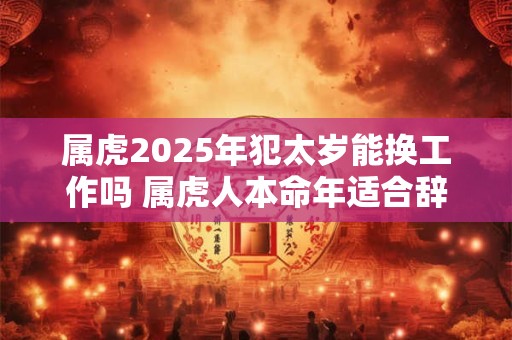 属虎2025年犯太岁能换工作吗 属虎人本命年适合辞职吗